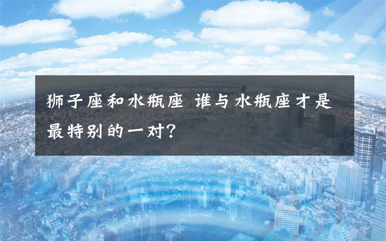 狮子座和水瓶座 谁与水瓶座才是最特别的一对？