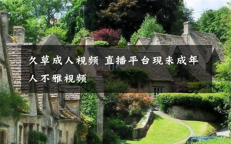 久草成人视频 直播平台现未成年人不雅视频