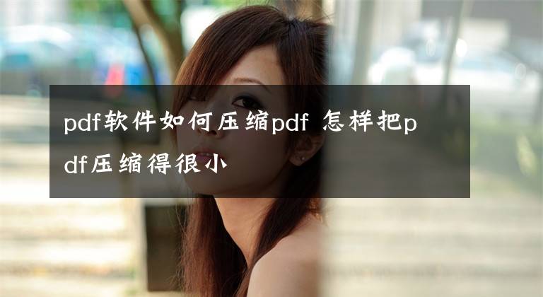 pdf软件如何压缩pdf 怎样把pdf压缩得很小