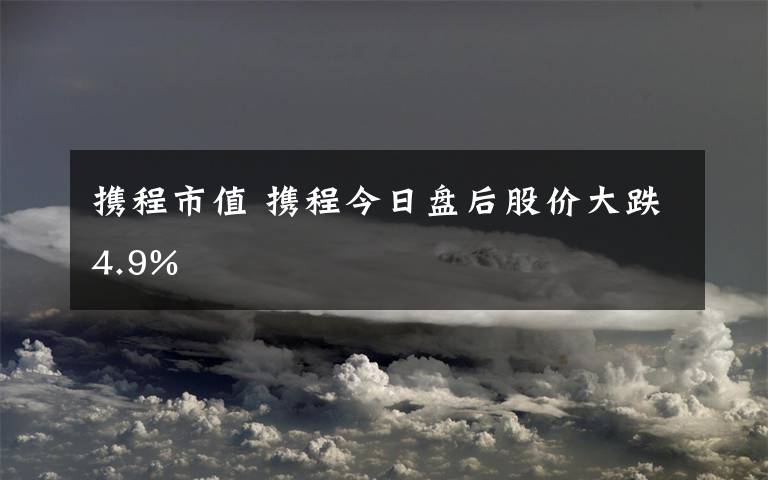 携程市值 携程今日盘后股价大跌4.9%