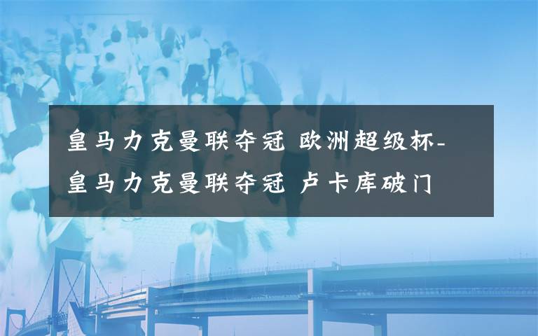 皇马力克曼联夺冠 欧洲超级杯-皇马力克曼联夺冠 卢卡库破门