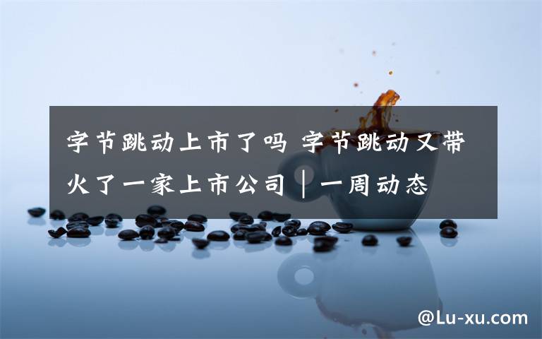 字节跳动上市了吗 字节跳动又带火了一家上市公司｜一周动态
