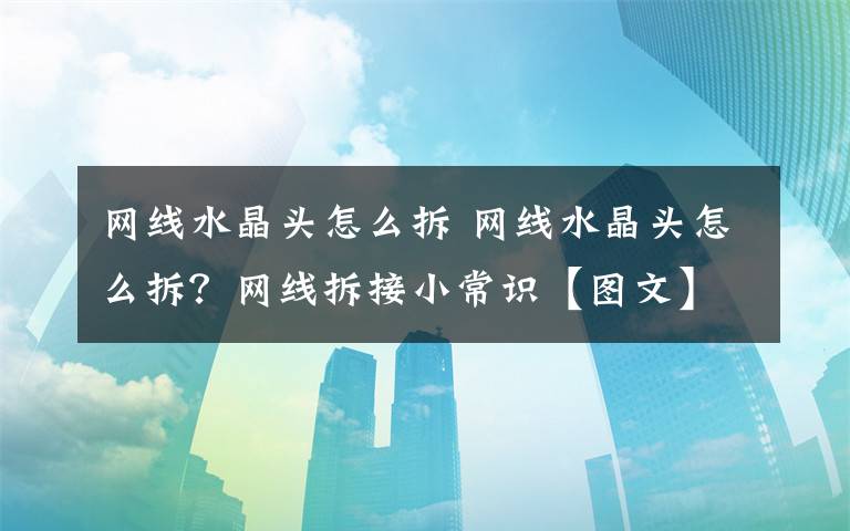 网线水晶头怎么拆 网线水晶头怎么拆？网线拆接小常识【图文】