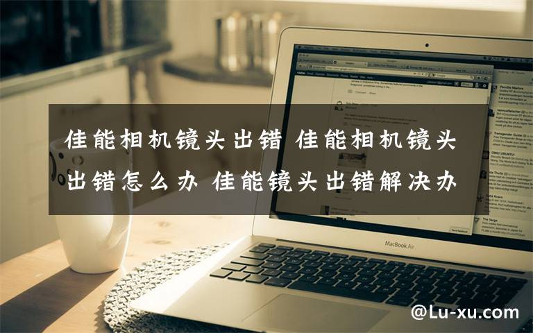 佳能相机镜头出错 佳能相机镜头出错怎么办 佳能镜头出错解决办法【详解】