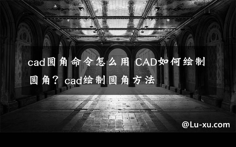 cad圆角命令怎么用 CAD如何绘制圆角？cad绘制圆角方法