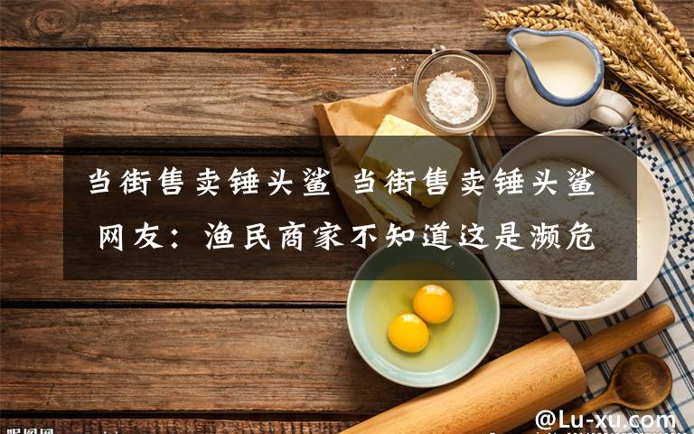 当街售卖锤头鲨 当街售卖锤头鲨 网友：渔民商家不知道这是濒危保护动物吗？