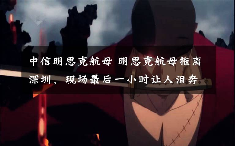 中信明思克航母 明思克航母拖离深圳，现场最后一小时让人泪奔!