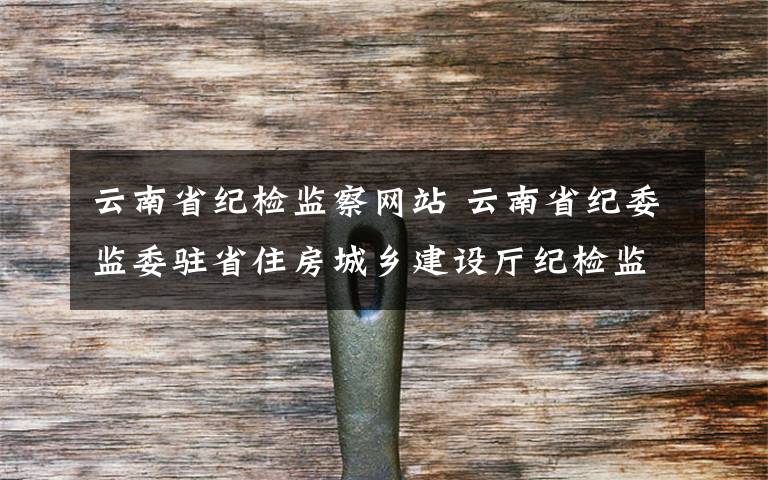 云南省纪检监察网站 云南省纪委监委驻省住房城乡建设厅纪检监察组原组长赵开江严重违纪被撤职降级