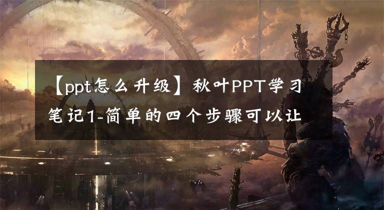 【ppt怎么升级】秋叶PPT学习笔记1-简单的四个步骤可以让PPT秒变大。