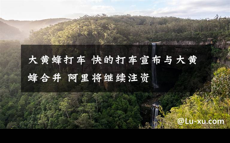 大黄蜂打车 快的打车宣布与大黄蜂合并 阿里将继续注资