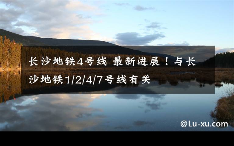 长沙地铁4号线 最新进展！与长沙地铁1/2/4/7号线有关