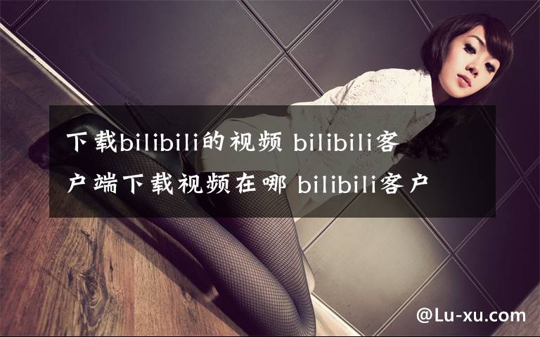 下载bilibili的视频 bilibili客户端下载视频在哪 bilibili客户端下载视频在哪个文件夹