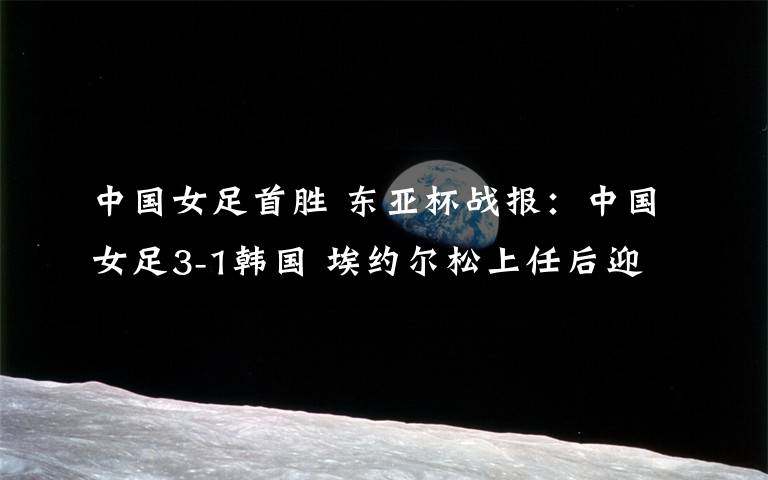 中国女足首胜 东亚杯战报：中国女足3-1韩国 埃约尔松上任后迎首胜