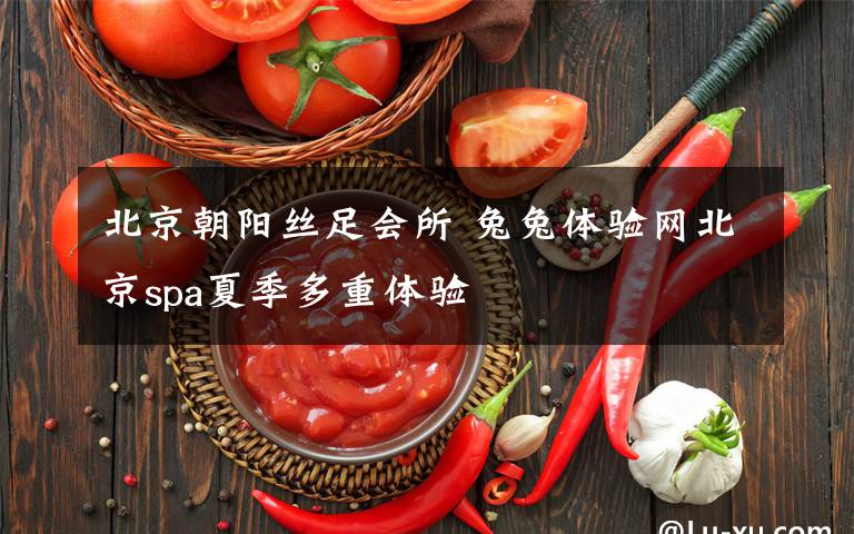 北京朝阳丝足会所 兔兔体验网北京spa夏季多重体验