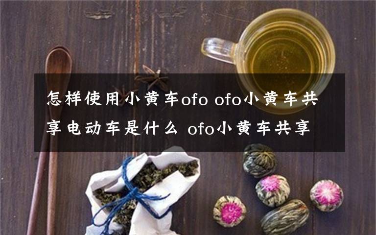 怎样使用小黄车ofo ofo小黄车共享电动车是什么 ofo小黄车共享电动车怎么用【详解】