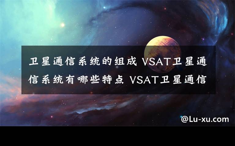 卫星通信系统的组成 VSAT卫星通信系统有哪些特点 VSAT卫星通信系统网络结构【图文】