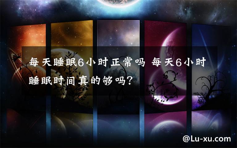 每天睡眠6小时正常吗 每天6小时睡眠时间真的够吗？