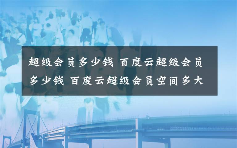 超级会员多少钱 百度云超级会员多少钱 百度云超级会员空间多大【详解】