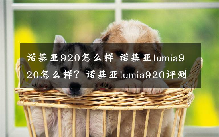 诺基亚920怎么样 诺基亚lumia920怎么样？诺基亚lumia920评测