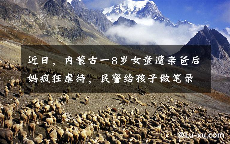 近日，内蒙古一8岁女童遭亲爸后妈疯狂虐待，民警给孩子做笔录时，忍不住大哭