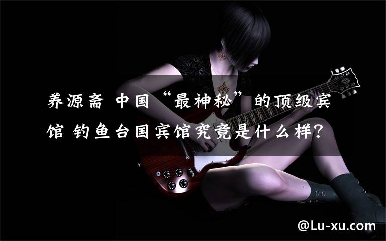 养源斋 中国“最神秘”的顶级宾馆 钓鱼台国宾馆究竟是什么样？
