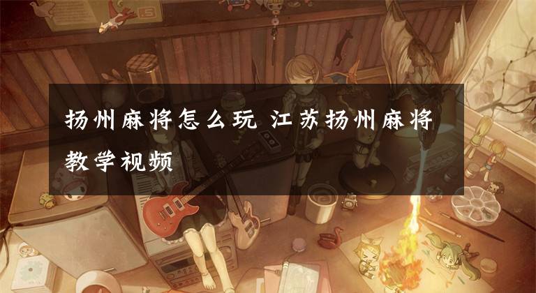 扬州麻将怎么玩 江苏扬州麻将教学视频