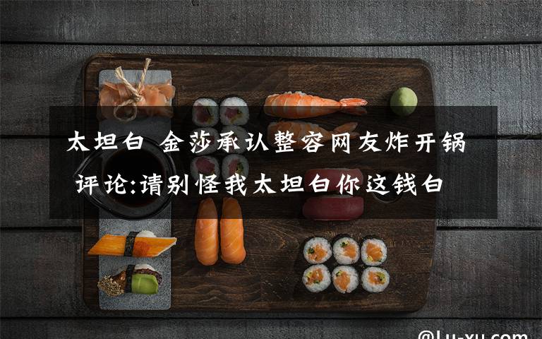 太坦白 金莎承认整容网友炸开锅 评论:请别怪我太坦白你这钱白花了