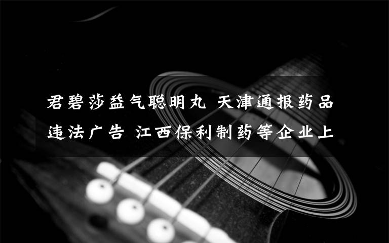 君碧莎益气聪明丸 天津通报药品违法广告 江西保利制药等企业上黑榜