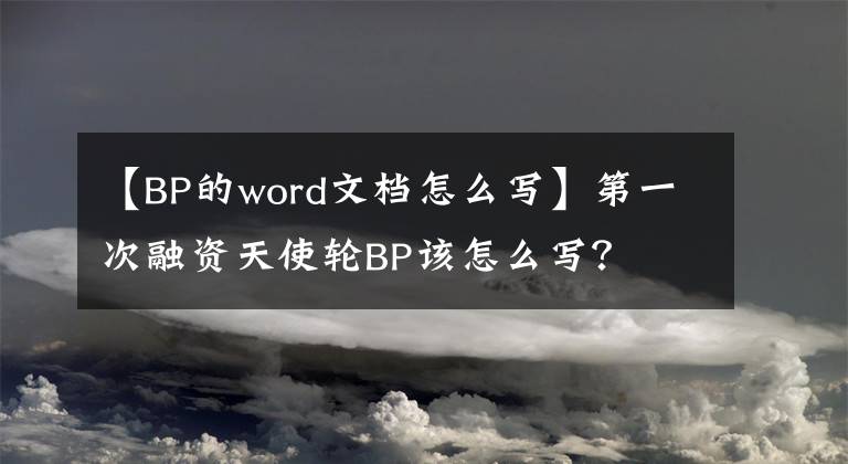 【BP的word文档怎么写】第一次融资天使轮BP该怎么写？