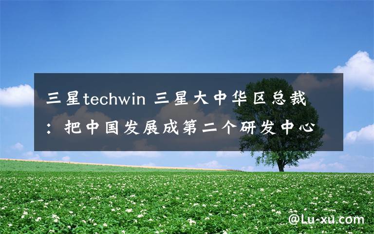 三星techwin 三星大中华区总裁：把中国发展成第二个研发中心