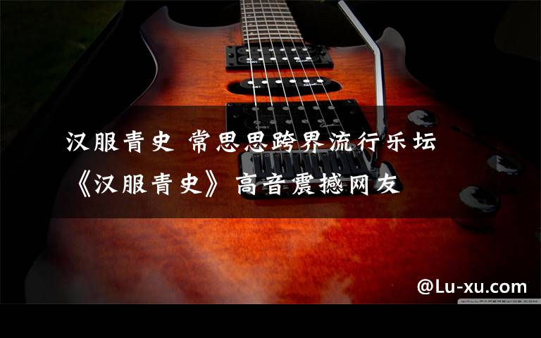 汉服青史 常思思跨界流行乐坛 《汉服青史》高音震撼网友
