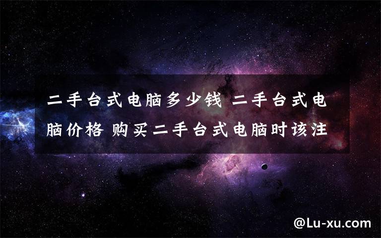 二手台式电脑多少钱 二手台式电脑价格 购买二手台式电脑时该注意的问题【图解】