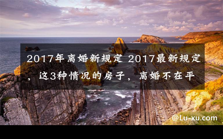 2017年离婚新规定 2017最新规定，这3种情况的房子，离婚不在平分！
