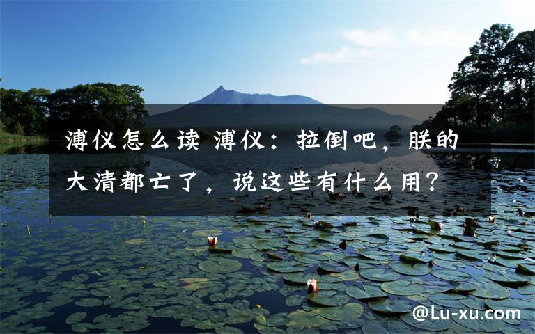 溥仪怎么读 溥仪：拉倒吧，朕的大清都亡了，说这些有什么用？