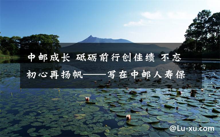 中邮成长 砥砺前行创佳绩 不忘初心再扬帆——写在中邮人寿保险股份有限公司成立十周年之际