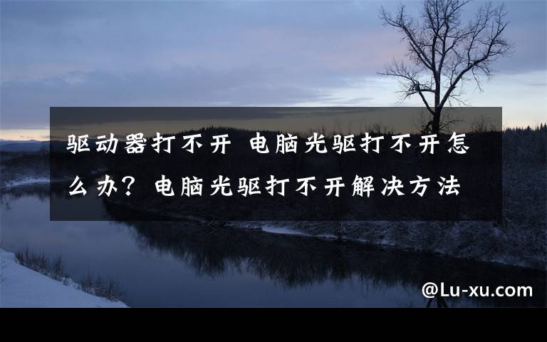 驱动器打不开 电脑光驱打不开怎么办？电脑光驱打不开解决方法【详解】