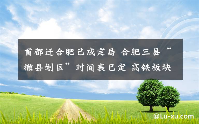 首都迁合肥已成定局 合肥三县“撤县划区”时间表已定 高铁板块未来将成城市新中心
