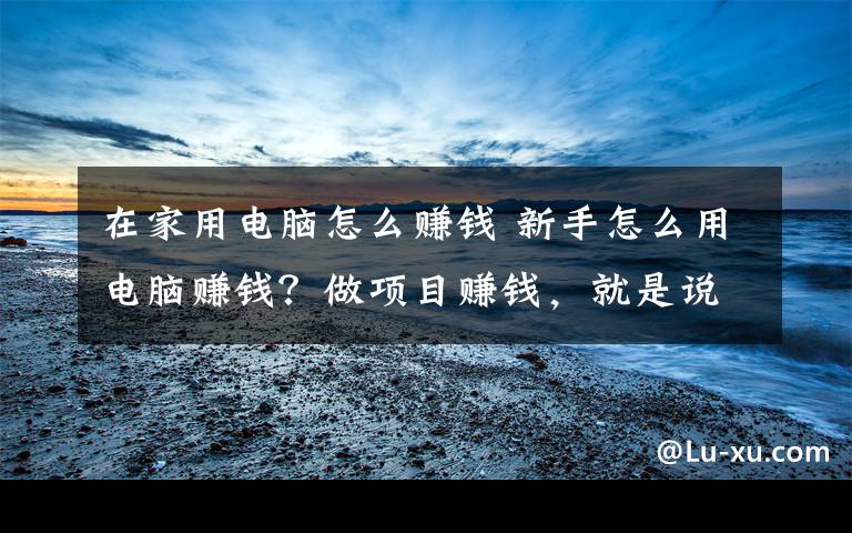 在家用电脑怎么赚钱 新手怎么用电脑赚钱？做项目赚钱，就是说干就干！