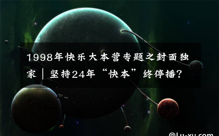 1998年快乐大本营专题之封面独家｜坚持24年“快本”终停播？官方回应称是升级改版 连线节目创始人汪炳文