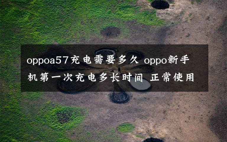 oppoa57充电需要多久 oppo新手机第一次充电多长时间 正常使用中应该何时充电【图文】