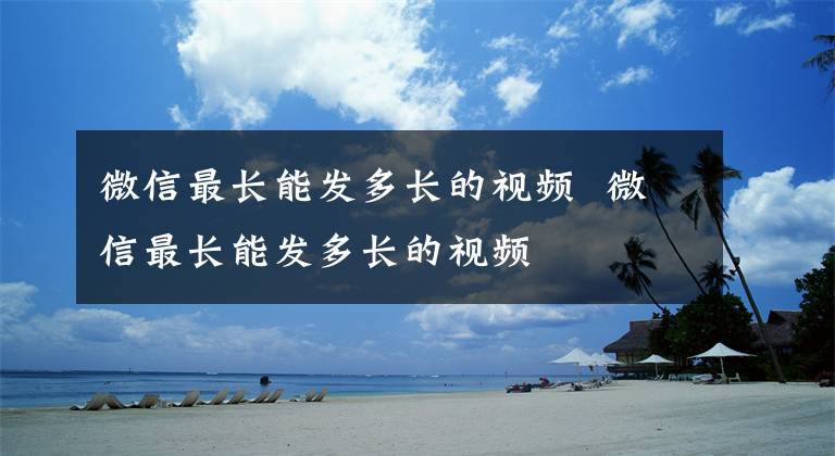 微信最长能发多长的视频 微信最长能发多长的视频