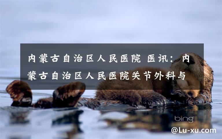 内蒙古自治区人民医院 医讯：内蒙古自治区人民医院关节外科与运动医学科主任徐永胜博士将于近期到我院出诊