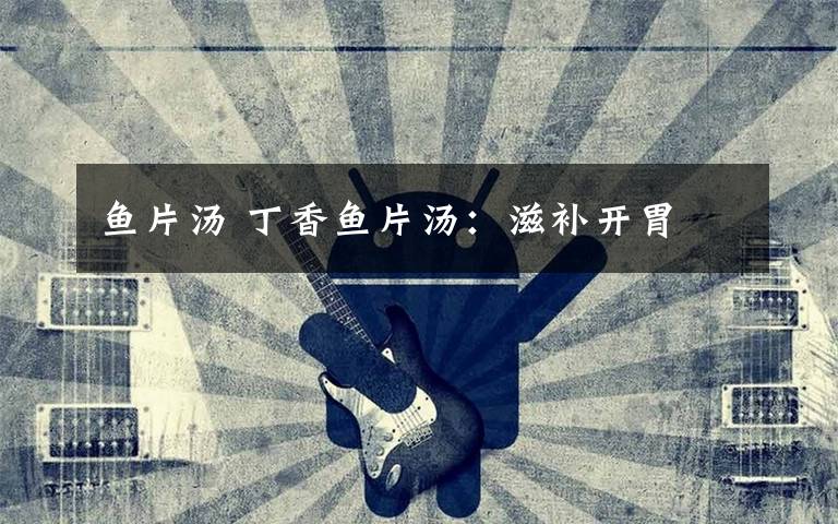 鱼片汤 丁香鱼片汤：滋补开胃