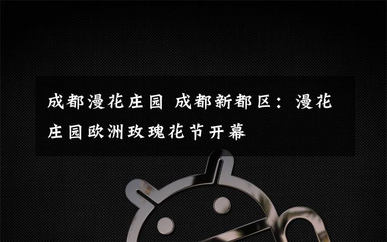 成都漫花庄园 成都新都区：漫花庄园欧洲玫瑰花节开幕