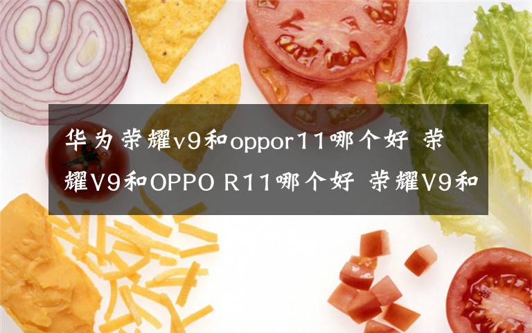 华为荣耀v9和oppor11哪个好 荣耀V9和OPPO R11哪个好 荣耀V9和OPPO R11区别分析【图解】