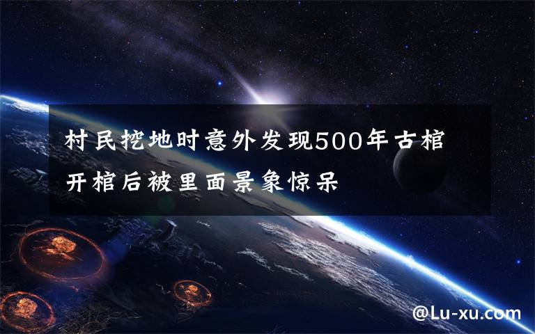 村民挖地时意外发现500年古棺 开棺后被里面景象惊呆