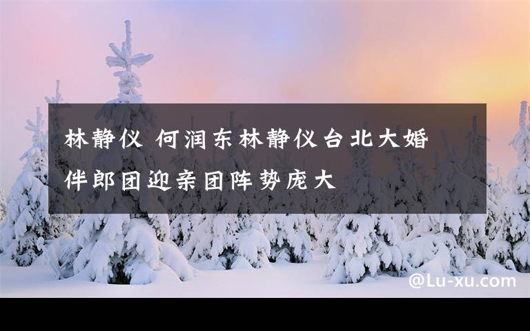 林静仪 何润东林静仪台北大婚 伴郎团迎亲团阵势庞大