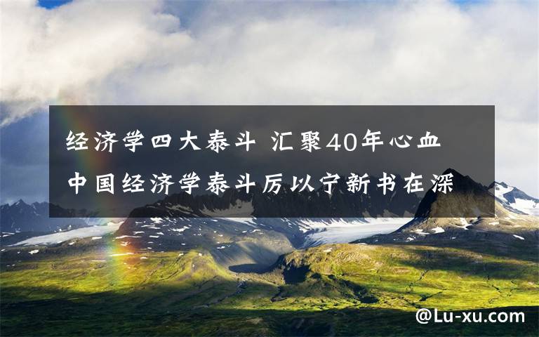 经济学四大泰斗 汇聚40年心血 中国经济学泰斗厉以宁新书在深发布