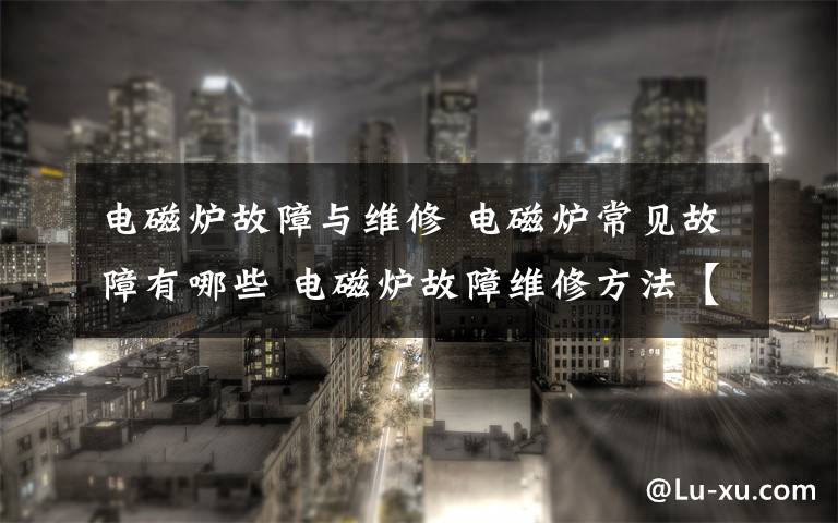 电磁炉故障与维修 电磁炉常见故障有哪些 电磁炉故障维修方法【详解】