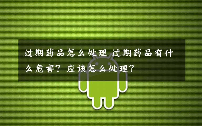 过期药品怎么处理 过期药品有什么危害？应该怎么处理？